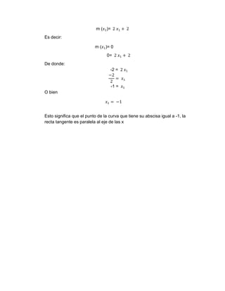 m (𝑥1)= 2 𝑥1 + 2
Es decir:
m (𝑥1)= 0
0= 2 𝑥1 + 2
De donde:
-2 = 2 𝑥1
−2
2
= 𝑥1
-1 = 𝑥1
O bien
𝑥1 = −1
Esto significa que el punto de la curva que tiene su abscisa igual a -1, la
recta tangente es paralela al eje de las x
 