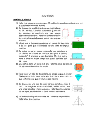 EJERCICIOS
Máximos y Mínimos
1) Halla dos números cuya suma es 18, sabiendo que el producto de uno por
el cuadrado del otro es máximo
2) Se dispone de una lámina de cartón cuadrada de
12 cm. de lado. Cortando cuadrados iguales en
las esquinas se construye una caja abierta
doblando los laterales. Hallar las dimensiones de
los cuadrados cortados para que el volumen sea
máximo
3) ¿Cuál será la forma rectangular de un campo de área dada
a 36 𝐷𝑚2
para que sea cercado por una valla de longitud
máxima
4) Se quiere cercar un campo rectangular que está junto a
un camino. Se la valla del lado que está junto al camino
cuesta BF. 8 el metro y para los lados BF. 4 el metro,
halla el área del mayor campo que pueda cercarse con
BF. 1440.
5) Una esfera tiene un radio de 6 cm. Hallar la altura del cilindro
de volumen máximo inscrito en ella
6) Para hacer un filtro de laboratorio, se pliega un papel circular.
Si el radio de dicho papel mide 9cm. Calcular la altura del cono
que se forma para que el volumen sea máximo
7) Se dispone de una caja de papel para un cartel que mide 2
c𝑚2
. Los márgenes superior e inferior, miden 20 cm cada
uno y los laterales 12 cm cada uno. Hallar las dimensiones
de las hojas, sabiendo que la parte impresa es máxima
8) De todo los triángulos isósceles de 12 metros de perímetro,
hallar el de área máxima
 