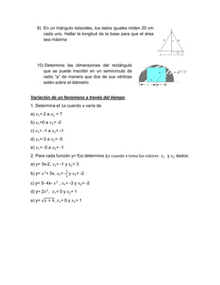 9) En un triángulo isósceles, los lados iguales miden 20 cm
cada uno. Hallar la longitud de la base para que el área
sea máxima
10) Determine las dimensiones del rectángulo
que se puede inscribir en un semicírculo de
radio “a” de manera que dos de sus vértices
estén sobre el diámetro
Variación de un fenómeno a través del tiempo
1. Determina el ∆x cuando x varía de
a) 𝑥1= 2 a 𝑥2 = 7
b) 𝑥1=0 a 𝑥2= -2
c) 𝑥1= -1 a 𝑥2= -1
d) 𝑥1=-3 a 𝑥2= -5
e) 𝑥1= -5 a 𝑥2= -1
2. Para cada función y= f(x) determina ∆𝑦 cuando x toma los valores 𝑥1 y 𝑥2 dados:
a) y= 3x-2, 𝑥1= -1 y x2= 3
b) y= 𝑥2
+ 5x, 𝑥1= -
5
2
y 𝑥2= -2
c) y= 5- 4x- 𝑥2
, 𝑥1= -3 y 𝑥2= -2
d) y= 2𝑥2
, 𝑥1= 0 y 𝑥2= 1
e) y= √ 𝑥 + 4, 𝑥1= 0 y 𝑥2= 1
 
