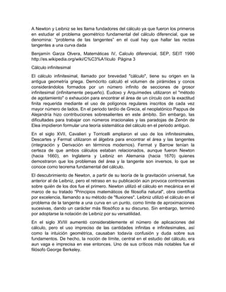 A Newton y Leibniz se les llama fundadores del cálculo ya que fueron los primeros
en estudiar el problema geométrico fundamental del cálculo diferencial, que se
denomina: “problema de las tangentes” en el cual hay que hallar las rectas
tangentes a una curva dada
Benjamín Garza Olvera, Matemáticas IV, Calculo diferencial, SEP, SEIT 1990
http://es.wikipedia.org/wiki/C%C3%A1lculo Página 3
Cálculo infinitesimal
El cálculo infinitesimal, llamado por brevedad "cálculo", tiene su origen en la
antigua geometría griega. Demócrito calculó el volumen de pirámides y conos
considerándolos formados por un número infinito de secciones de grosor
infinitesimal (infinitamente pequeño). Eudoxo y Arquímedes utilizaron el "método
de agotamiento" o exhaución para encontrar el área de un círculo con la exactitud
finita requerida mediante el uso de polígonos regulares inscritos de cada vez
mayor número de lados. En el periodo tardío de Grecia, el neoplatónico Pappus de
Alejandría hizo contribuciones sobresalientes en este ámbito. Sin embargo, las
dificultades para trabajar con números irracionales y las paradojas de Zenón de
Elea impidieron formular una teoría sistemática del cálculo en el periodo antiguo.
En el siglo XVII, Cavalieri y Torricelli ampliaron el uso de los infinitesimales,
Descartes y Fermat utilizaron el álgebra para encontrar el área y las tangentes
(integración y Derivación en términos modernos). Fermat y Barrow tenían la
certeza de que ambos cálculos estaban relacionados, aunque fueron Newton
(hacia 1660), en Inglaterra y Leibniz en Alemania (hacia 1670) quienes
demostraron que los problemas del área y la tangente son inversos, lo que se
conoce como teorema fundamental del cálculo.
El descubrimiento de Newton, a partir de su teoría de la gravitación universal, fue
anterior al de Leibniz, pero el retraso en su publicación aún provoca controversias
sobre quién de los dos fue el primero. Newton utilizó el cálculo en mecánica en el
marco de su tratado "Principios matemáticos de filosofía natural", obra científica
por excelencia, llamando a su método de "fluxiones". Leibniz utilizó el cálculo en el
problema de la tangente a una curva en un punto, como límite de aproximaciones
sucesivas, dando un carácter más filosófico a su discurso. Sin embargo, terminó
por adoptarse la notación de Leibniz por su versatilidad.
En el siglo XVIII aumentó considerablemente el número de aplicaciones del
cálculo, pero el uso impreciso de las cantidades infinitas e infinitesimales, así
como la intuición geométrica, causaban todavía confusión y duda sobre sus
fundamentos. De hecho, la noción de límite, central en el estudio del cálculo, era
aun vaga e imprecisa en ese entonces. Uno de sus críticos más notables fue el
filósofo George Berkeley.
 