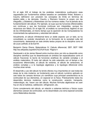 En el siglo XIX el trabajo de los analistas matemáticos sustituyeron esas
vaguedades por fundamentos sólidos basados en cantidades finitas: Bolzano y
Cauchy definieron con precisión los conceptos de límite en términos de
épsilon_delta y de derivada, Cauchy y Riemann hicieron lo propio con las
integrales, y Dedekind y Weierstrass con los números reales. Fue el periodo de la
fundamentación del cálculo. Por ejemplo, se supo que las funciones diferenciables
son continuas y que las funciones continuas son integrables, aunque los
recíprocos son falsos. En el siglo XX, el análisis no convencional, legitimó el uso
de los infinitesimales, al mismo tiempo que la aparición de las Computadoras ha
incrementado las aplicaciones y velocidad del cálculo.
Actualmente, el cálculo infinitesimal tiene un doble aspecto: por un lado, se ha
consolidado su carácter disciplinario en la formación de la sociedad culta del
conocimiento, destacando en este ámbito textos propios de la disciplina como el
de Louis Leithold, el de Earl W.
Benjamín Garza Olvera, Matemáticas IV, Calculo diferencial, SEP, SEIT 1990
http://es.wikipedia.org/wiki/C%C3%A1lculo Página 4
Swokowski o el de James Stewart entre muchos otros; por otro su desarrollo como
disciplina científica que ha desembocado en ámbitos tan especializados como el
cálculo fraccional, la teoría de funciones analíticas de variable compleja o el
análisis matemático. El éxito del cálculo ha sido extendido con el tiempo a las
ecuaciones diferenciales, al cálculo de vectores, al cálculo de variaciones, al
análisis complejo y a la topología algebraica y la topología diferencial entre
muchas otras ramas.
El desarrollo y uso del cálculo ha tenido efectos muy importantes en casi todas las
áreas de la vida moderna: es fundamento para el cálculo numérico aplicado en
casi todos los campos técnicos y/o científicos cuya principal característica es la
continuidad de sus elementos, en especial en la física. Prácticamente todos los
desarrollos técnicos modernos como la construcción, aviación, transporte,
meteorología, etc. hacen uso del cálculo. Muchas fórmulas algebraicas se usan
hoy en día en balística, calefacción, refrigeración, etc.
Como complemento del cálculo, en relación a sistemas teóricos o físicos cuyos
elementos carecen de continuidad, se ha desarrollado una rama especial conocida
como Matemática discreta.
 