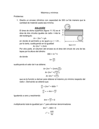 Máximos y mínimos
Problemas:
1. Diseña un envase cilíndrico con capacidad de 300 cm2
de manera que la
cantidad de material usada sea mínima.
SOLUCIÓN
El área de dicha superficie (figura 11.15) es el
área de dos círculos iguales de radio r más la
del rectángulo:
A = 2π𝑟2
+ ph
en donde el perímetro p es igual a p r = 2π ,
por lo tanto, sustituyendo en la igualdad
A= 2π𝑟2
+ 2πrh
Por otra parte, el volumen del envase es el área del círculo de una de las
tapas por la altura del cilindro:
300 = π𝑟2
h
de donde
h=
300
π𝑟2
sustituyendo el valor de h se obtiene:
A= 2π𝑟2
+ 2πrh(
300
π𝑟2
)
A= 2π𝑟2
+(
600𝜋𝑟
π𝑟2
)
A= 2π𝑟2
+(
600
r
)
que es la función a derivar para obtener el máximo y/o mínimo respecto del
radio r. Derivando se obtiene que:
𝑑𝐴
𝑑𝑥
= 2π𝑟2
+ 600𝑟−1
𝑑𝐴
𝑑𝑥
= = 4πr +
600
𝑟2
Igualando a cero y resolviendo
4πr +
600
𝑟2
= 0
multiplicando toda la igualdad por 𝑟2
para eliminar denominadores
4π𝑟3
– 600 = 0
𝑟3
=
600
4π
 