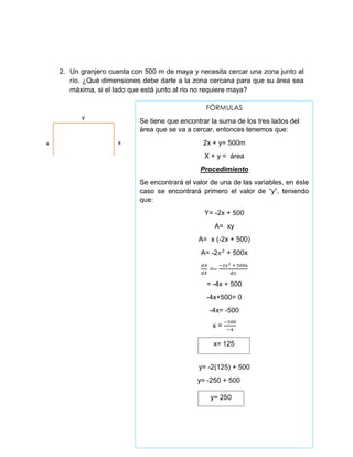 2. Un granjero cuenta con 500 m de maya y necesita cercar una zona junto al
río. ¿Qué dimensiones debe darle a la zona cercana para que su área sea
máxima, si el lado que está junto al rio no requiere maya?
y
xx
FÓRMULAS
Se tiene que encontrar la suma de los tres lados del
área que se va a cercar, entonces tenemos que:
2x + y= 500m
X + y = área
Procedimiento
Se encontrará el valor de una de las variables, en éste
caso se encontrará primero el valor de “y”, teniendo
que:
Y= -2x + 500
A= xy
A= x (-2x + 500)
A= -2𝑥2
+ 500x
𝑑𝐴
𝑑𝑋
=-
−2𝑥2 + 500x
𝑑𝑥
= -4x + 500
-4x+500= 0
-4x= -500
x =
−500
−4
y= -2(125) + 500
y= -250 + 500
x= 125
y= 250
 
