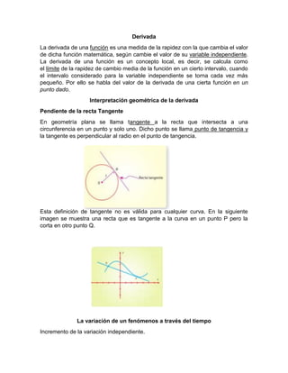 Derivada
La derivada de una función es una medida de la rapidez con la que cambia el valor
de dicha función matemática, según cambie el valor de su variable independiente.
La derivada de una función es un concepto local, es decir, se calcula como
el límite de la rapidez de cambio media de la función en un cierto intervalo, cuando
el intervalo considerado para la variable independiente se torna cada vez más
pequeño. Por ello se habla del valor de la derivada de una cierta función en un
punto dado.
Interpretación geométrica de la derivada
Pendiente de la recta Tangente
En geometría plana se llama tangente a la recta que intersecta a una
circunferencia en un punto y solo uno. Dicho punto se llama punto de tangencia y
la tangente es perpendicular al radio en el punto de tangencia.
Esta definición de tangente no es válida para cualquier curva. En la siguiente
imagen se muestra una recta que es tangente a la curva en un punto P pero la
corta en otro punto Q.
La variación de un fenómenos a través del tiempo
Incremento de la variación independiente.
 