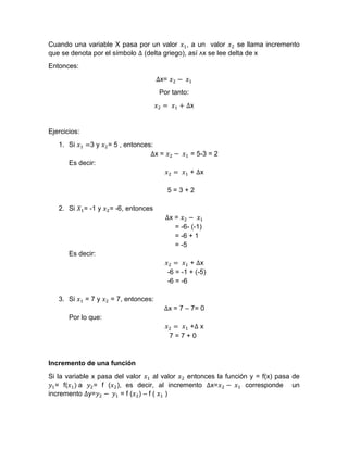 Cuando una variable X pasa por un valor 𝑥1, a un valor 𝑥2 se llama incremento
que se denota por el símbolo ∆ (delta griego), así ᴧx se lee delta de x
Entonces:
∆x= 𝑥2 − 𝑥1
Por tanto:
𝑥2 = 𝑥1 + ∆x
Ejercicios:
1. Si 𝑥1 =3 y 𝑥2= 5 , entonces:
∆x = 𝑥2 − 𝑥1 = 5-3 = 2
Es decir:
𝑥2 = 𝑥1 + ∆x
5 = 3 + 2
2. Si 𝑋1= -1 y 𝑥2= -6, entonces
∆x = 𝑥2 − 𝑥1
= -6- (-1)
= -6 + 1
= -5
Es decir:
𝑥2 = 𝑥1 + ∆x
-6 = -1 + (-5)
-6 = -6
3. Si 𝑥1 = 7 y 𝑥2 = 7, entonces:
∆x = 7 – 7= 0
Por lo que:
𝑥2 = 𝑥1 +∆ x
7 = 7 + 0
Incremento de una función
Si la variable x pasa del valor 𝑥1 al valor 𝑥2 entonces la función y = f(x) pasa de
𝑦1= f(𝑥1) a 𝑦2= f (𝑥2), es decir, al incremento ∆x=𝑥2 − 𝑥1 corresponde un
incremento ∆y=𝑦2 − 𝑦1 = f (𝑥2) – f ( 𝑥1 )
 