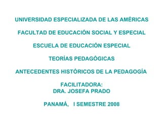 UNIVERSIDAD ESPECIALIZADA DE LAS AMÉRICAS FACULTAD DE EDUCACIÓN SOCIAL Y ESPECIAL ESCUELA DE EDUCACIÓN ESPECIAL TEORÍAS PEDAGÓGICAS ANTECEDENTES HISTÓRICOS DE LA PEDAGOGÍA   FACILITADORA: DRA. JOSEFA PRADO PANAMÁ,  I SEMESTRE 2008 