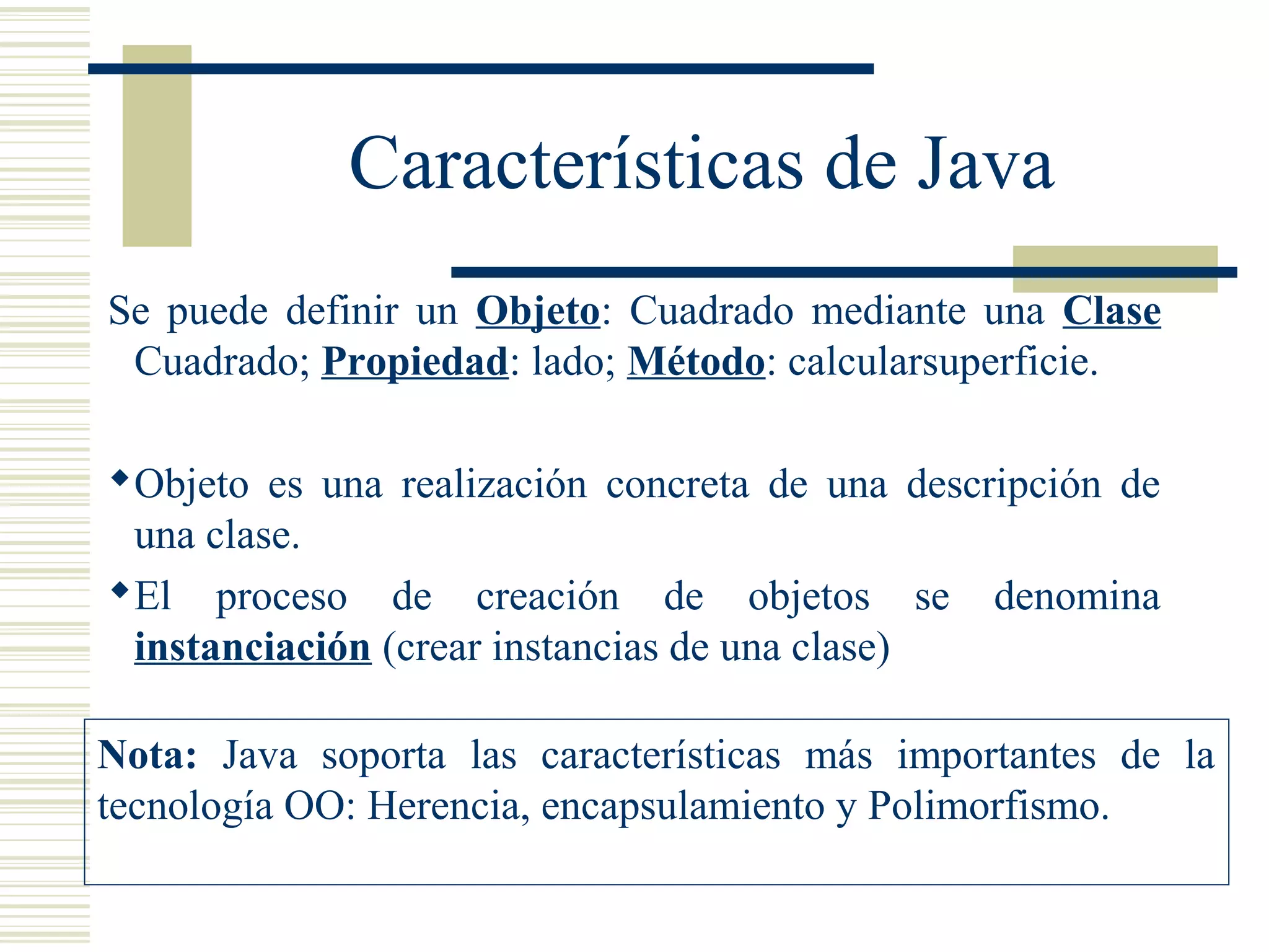 Características de Java
Se puede definir un Objeto: Cuadrado mediante una Clase
Cuadrado; Propiedad: lado; Método: calcularsuperficie.
Objeto es una realización concreta de una descripción de
una clase.
El proceso de creación de objetos se denomina
instanciación (crear instancias de una clase)
Nota: Java soporta las características más importantes de la
tecnología OO: Herencia, encapsulamiento y Polimorfismo.
 