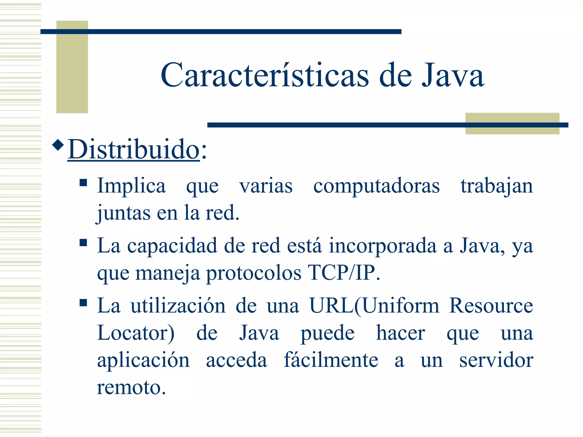 Características de Java
Distribuido:
 Implica que varias computadoras trabajan
juntas en la red.
 La capacidad de red está incorporada a Java, ya
que maneja protocolos TCP/IP.
 La utilización de una URL(Uniform Resource
Locator) de Java puede hacer que una
aplicación acceda fácilmente a un servidor
remoto.
 