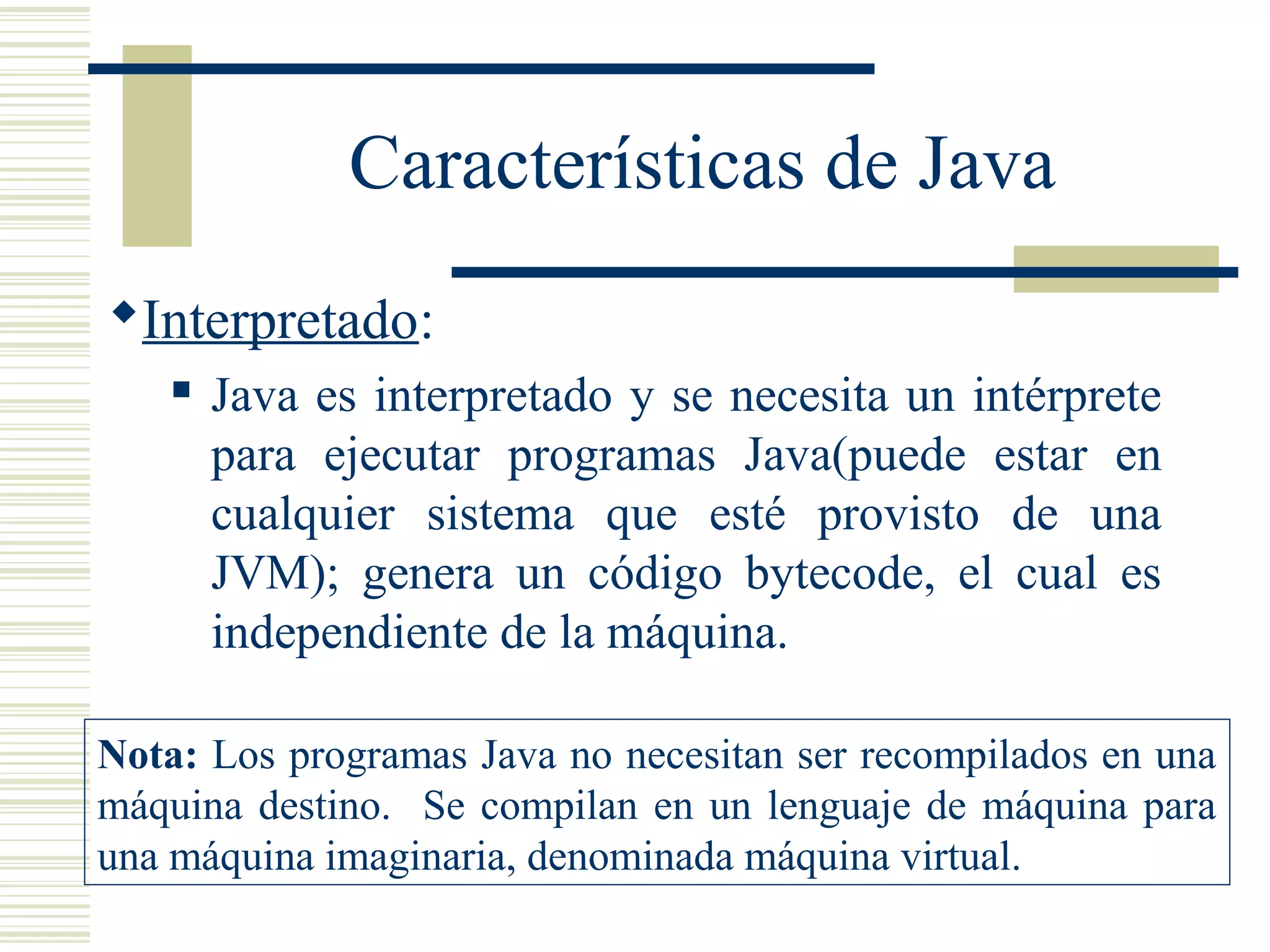 Características de Java
Interpretado:
 Java es interpretado y se necesita un intérprete
para ejecutar programas Java(puede estar en
cualquier sistema que esté provisto de una
JVM); genera un código bytecode, el cual es
independiente de la máquina.
Nota: Los programas Java no necesitan ser recompilados en una
máquina destino. Se compilan en un lenguaje de máquina para
una máquina imaginaria, denominada máquina virtual.
 