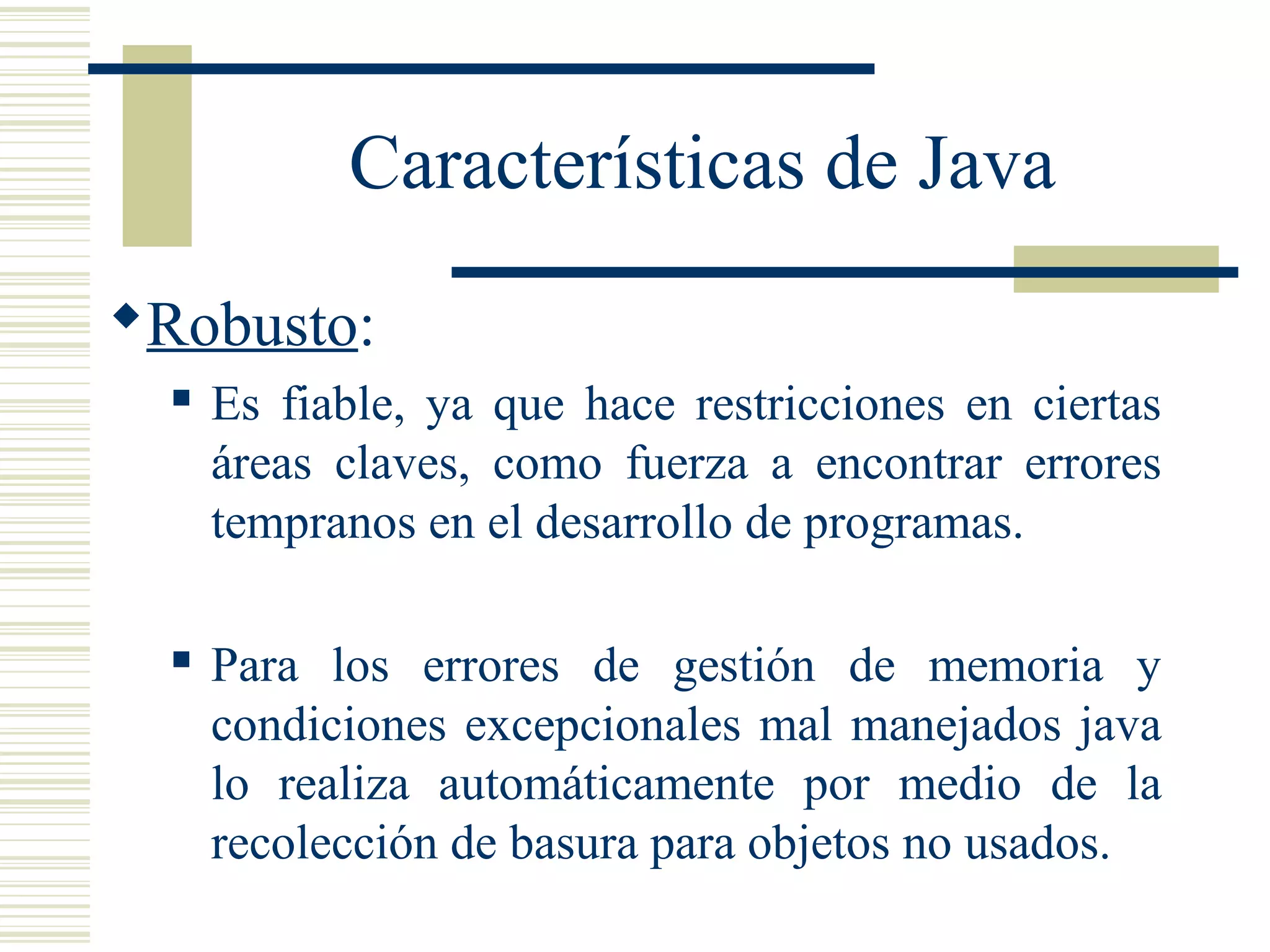 Características de Java
Robusto:
 Es fiable, ya que hace restricciones en ciertas
áreas claves, como fuerza a encontrar errores
tempranos en el desarrollo de programas.
 Para los errores de gestión de memoria y
condiciones excepcionales mal manejados java
lo realiza automáticamente por medio de la
recolección de basura para objetos no usados.
 