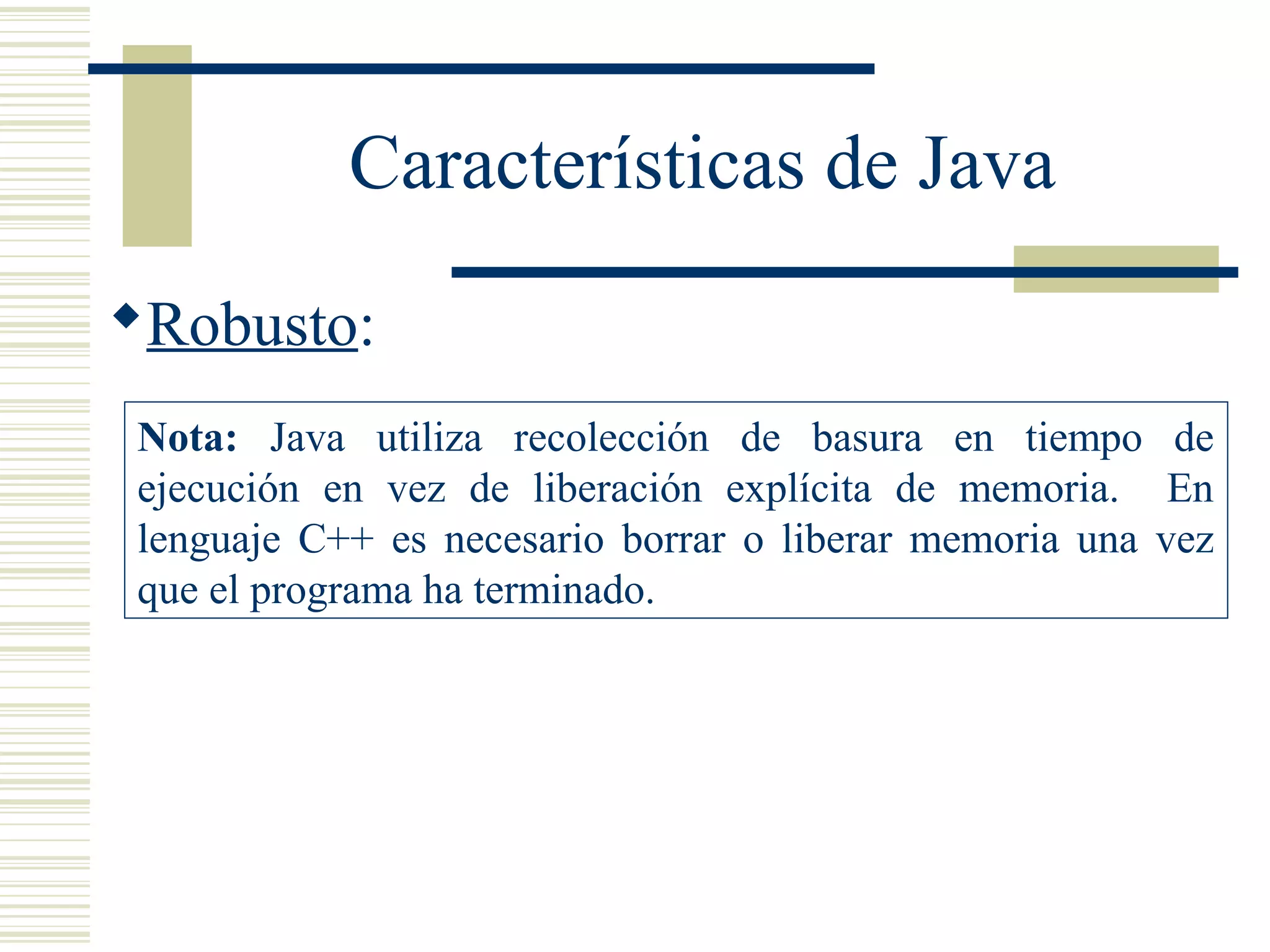 Características de Java
Robusto:
Nota: Java utiliza recolección de basura en tiempo de
ejecución en vez de liberación explícita de memoria. En
lenguaje C++ es necesario borrar o liberar memoria una vez
que el programa ha terminado.
 