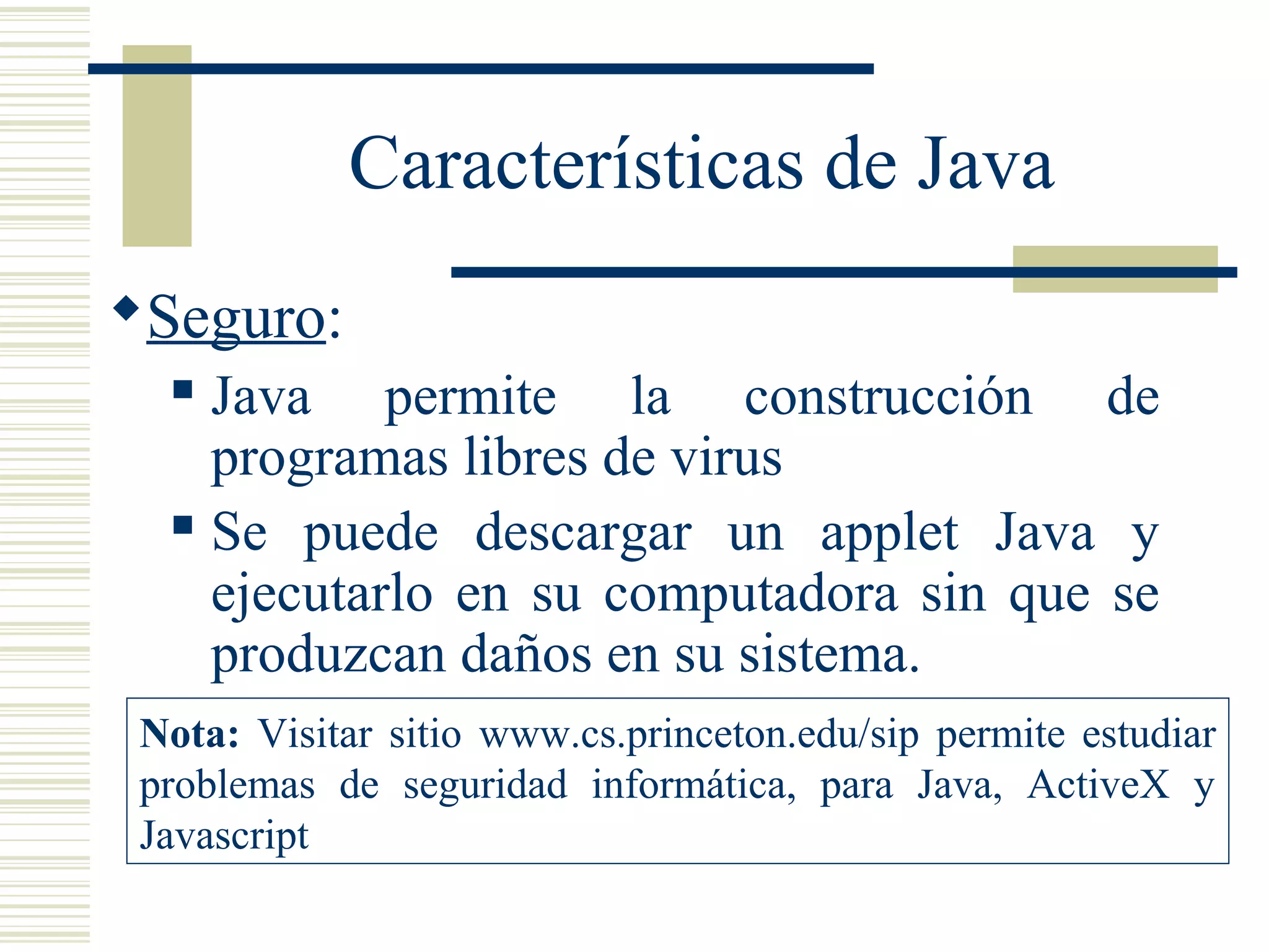 Características de Java
Seguro:
 Java permite la construcción de
programas libres de virus
 Se puede descargar un applet Java y
ejecutarlo en su computadora sin que se
produzcan daños en su sistema.
Nota: Visitar sitio www.cs.princeton.edu/sip permite estudiar
problemas de seguridad informática, para Java, ActiveX y
Javascript
 
