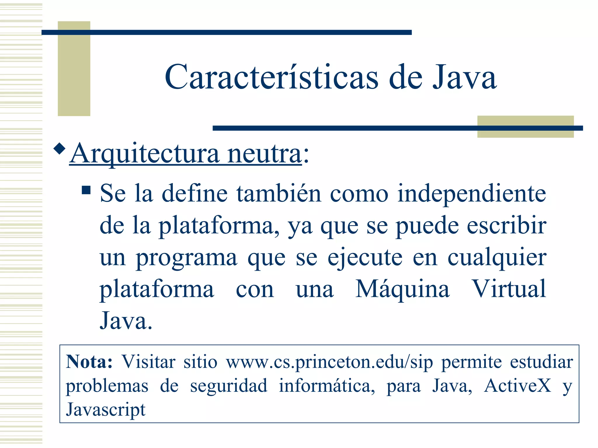 Características de Java
Arquitectura neutra:
 Se la define también como independiente
de la plataforma, ya que se puede escribir
un programa que se ejecute en cualquier
plataforma con una Máquina Virtual
Java.
Nota: Visitar sitio www.cs.princeton.edu/sip permite estudiar
problemas de seguridad informática, para Java, ActiveX y
Javascript
 