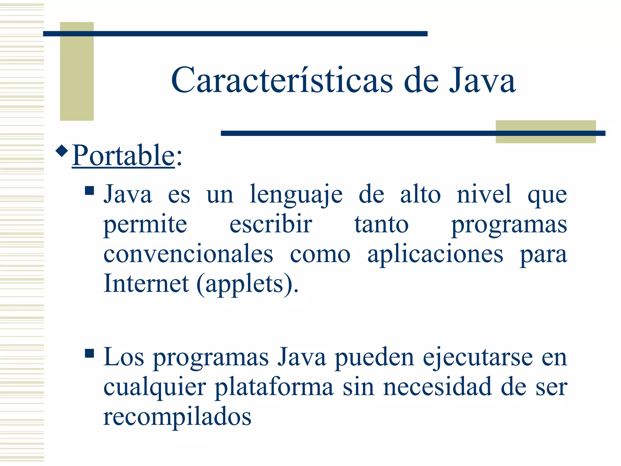 Características de Java
Portable:
 Java es un lenguaje de alto nivel que
permite escribir tanto programas
convencionales como aplicaciones para
Internet (applets).
 Los programas Java pueden ejecutarse en
cualquier plataforma sin necesidad de ser
recompilados
 