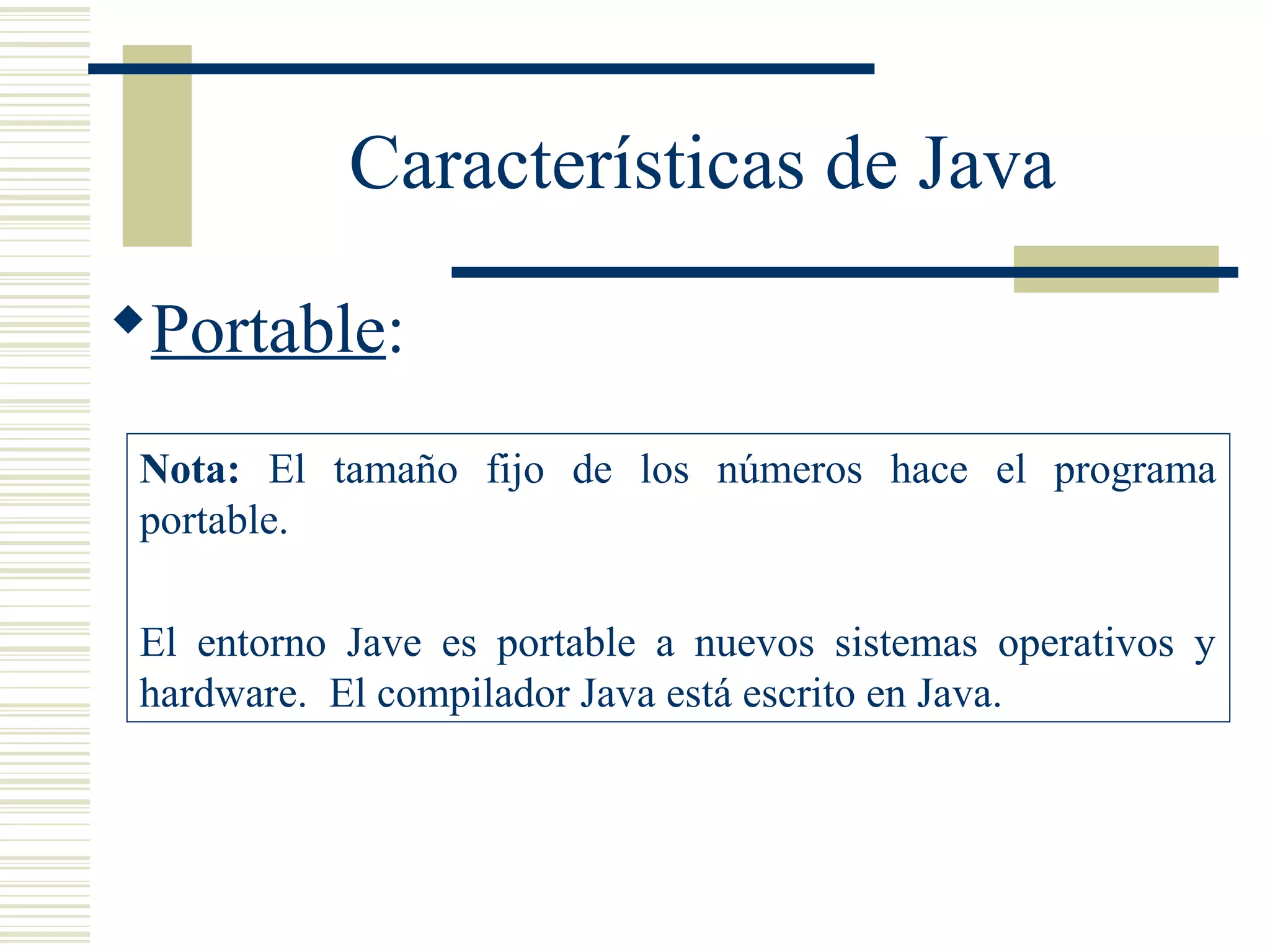 Características de Java
Portable:
Nota: El tamaño fijo de los números hace el programa
portable.
El entorno Jave es portable a nuevos sistemas operativos y
hardware. El compilador Java está escrito en Java.
 