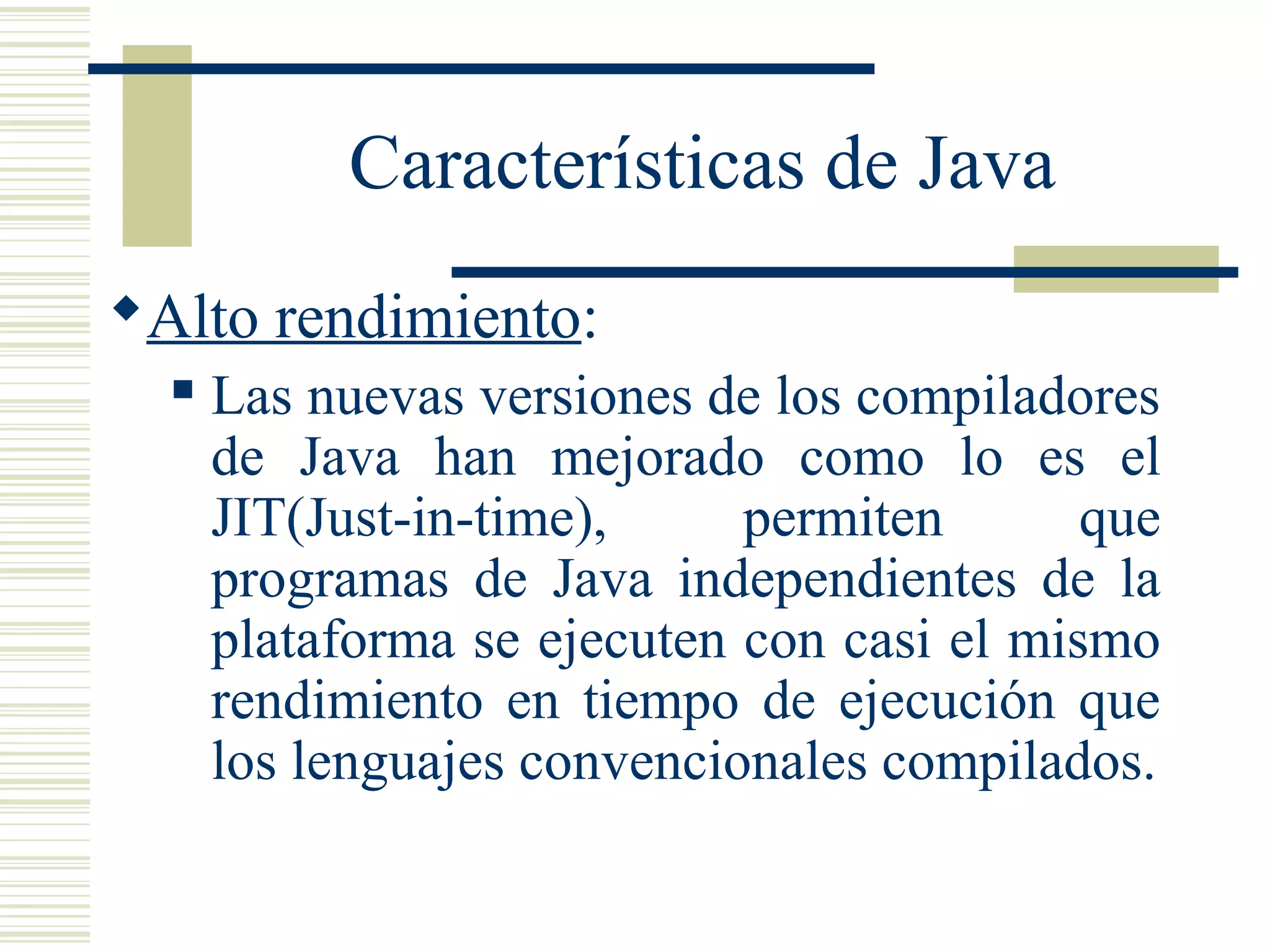 Características de Java
Alto rendimiento:
 Las nuevas versiones de los compiladores
de Java han mejorado como lo es el
JIT(Just-in-time), permiten que
programas de Java independientes de la
plataforma se ejecuten con casi el mismo
rendimiento en tiempo de ejecución que
los lenguajes convencionales compilados.
 
