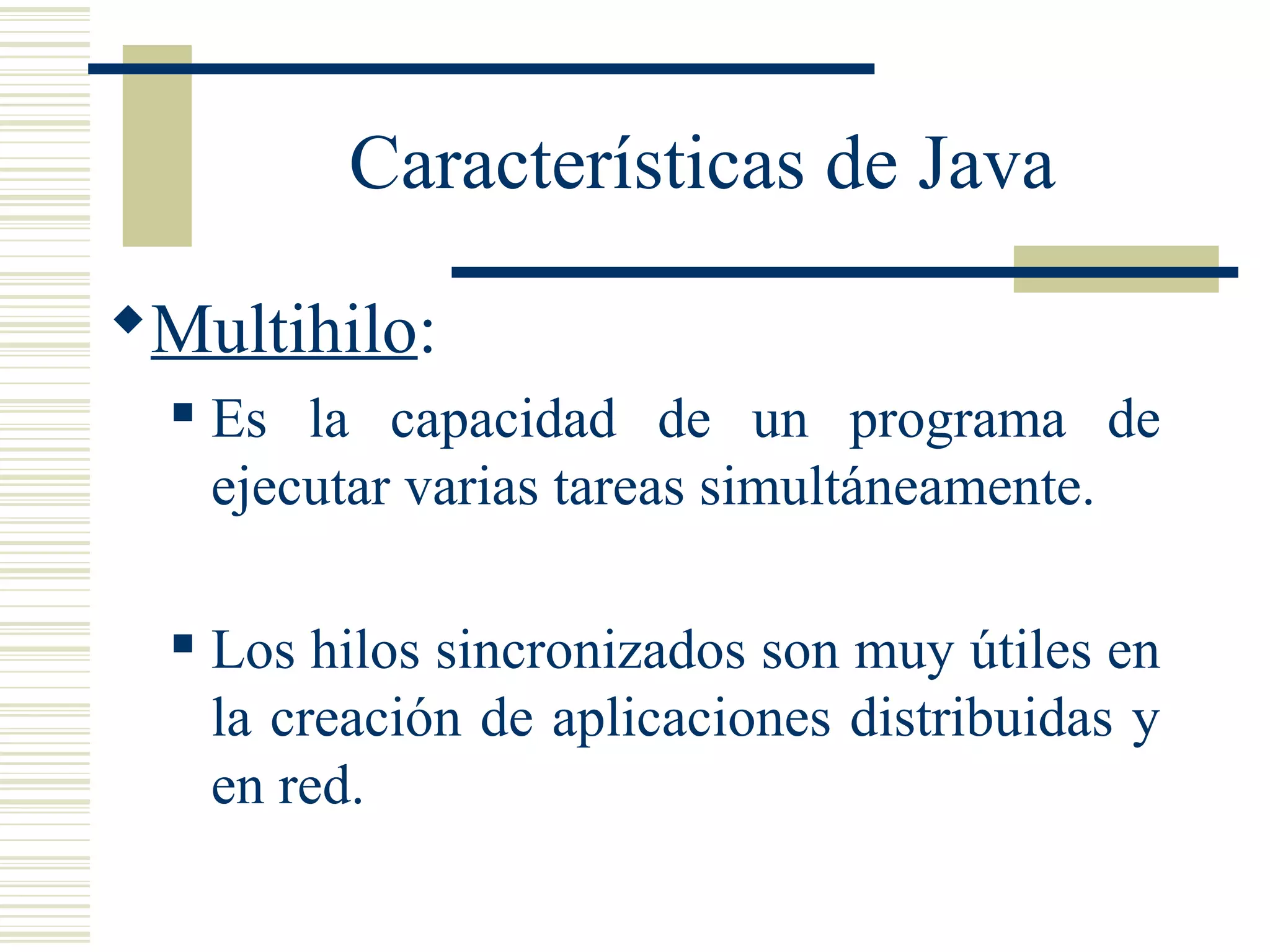 Características de Java
Multihilo:
 Es la capacidad de un programa de
ejecutar varias tareas simultáneamente.
 Los hilos sincronizados son muy útiles en
la creación de aplicaciones distribuidas y
en red.
 