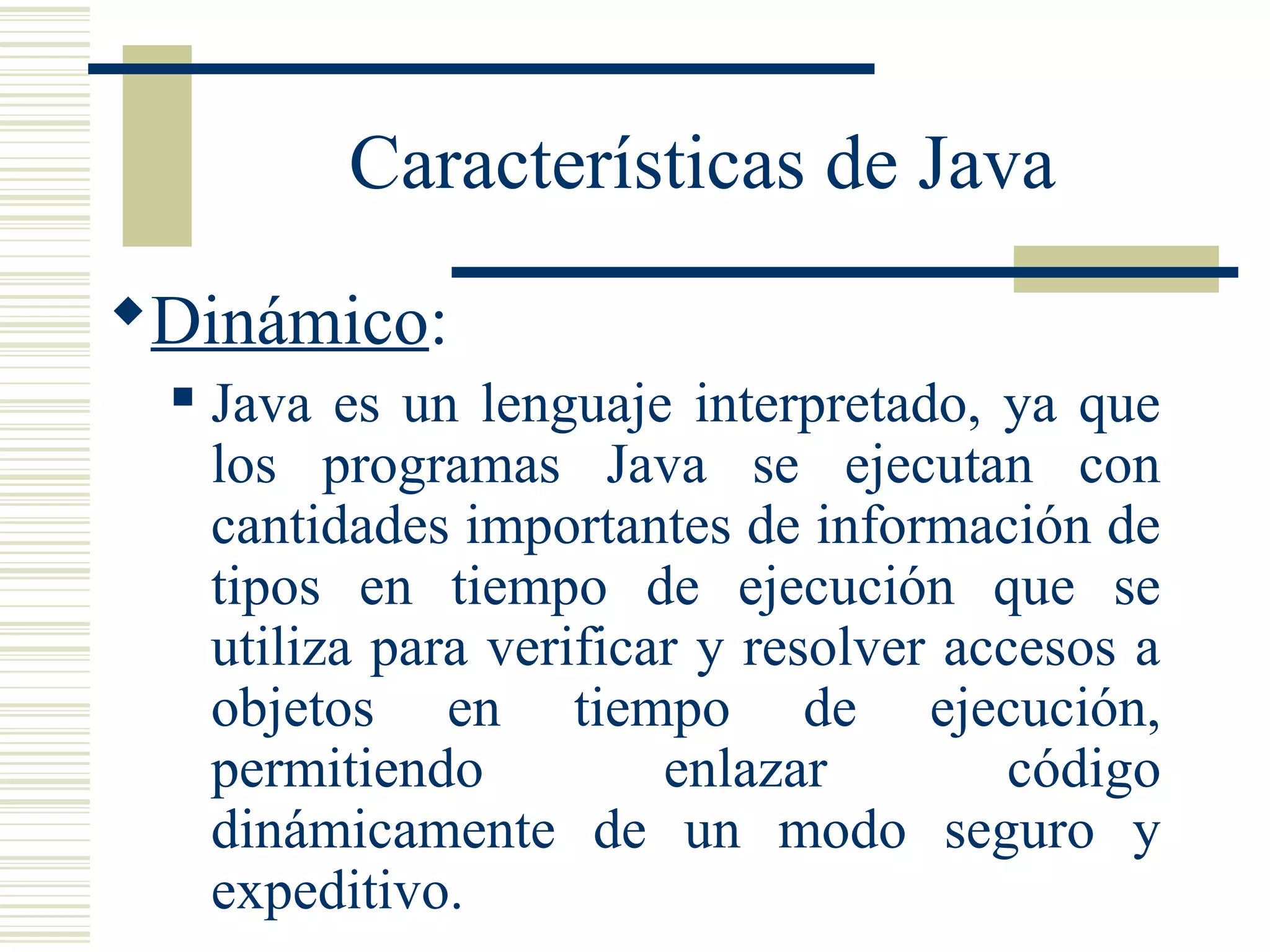Características de Java
Dinámico:
 Java es un lenguaje interpretado, ya que
los programas Java se ejecutan con
cantidades importantes de información de
tipos en tiempo de ejecución que se
utiliza para verificar y resolver accesos a
objetos en tiempo de ejecución,
permitiendo enlazar código
dinámicamente de un modo seguro y
expeditivo.
 