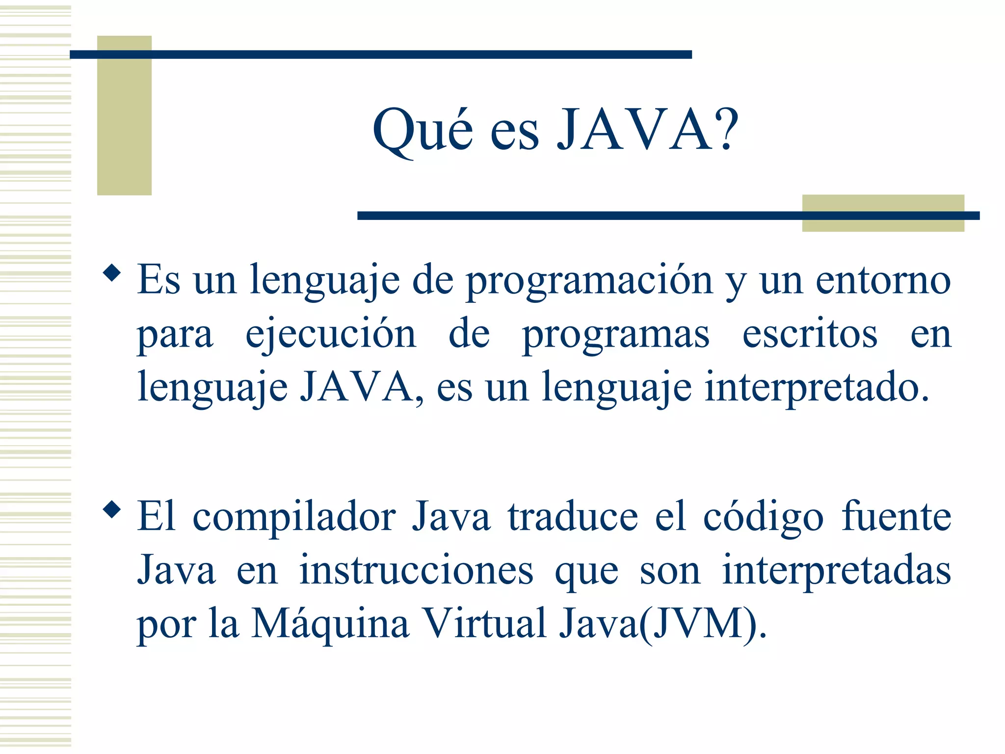 Qué es JAVA?
 Es un lenguaje de programación y un entorno
para ejecución de programas escritos en
lenguaje JAVA, es un lenguaje interpretado.
 El compilador Java traduce el código fuente
Java en instrucciones que son interpretadas
por la Máquina Virtual Java(JVM).
 