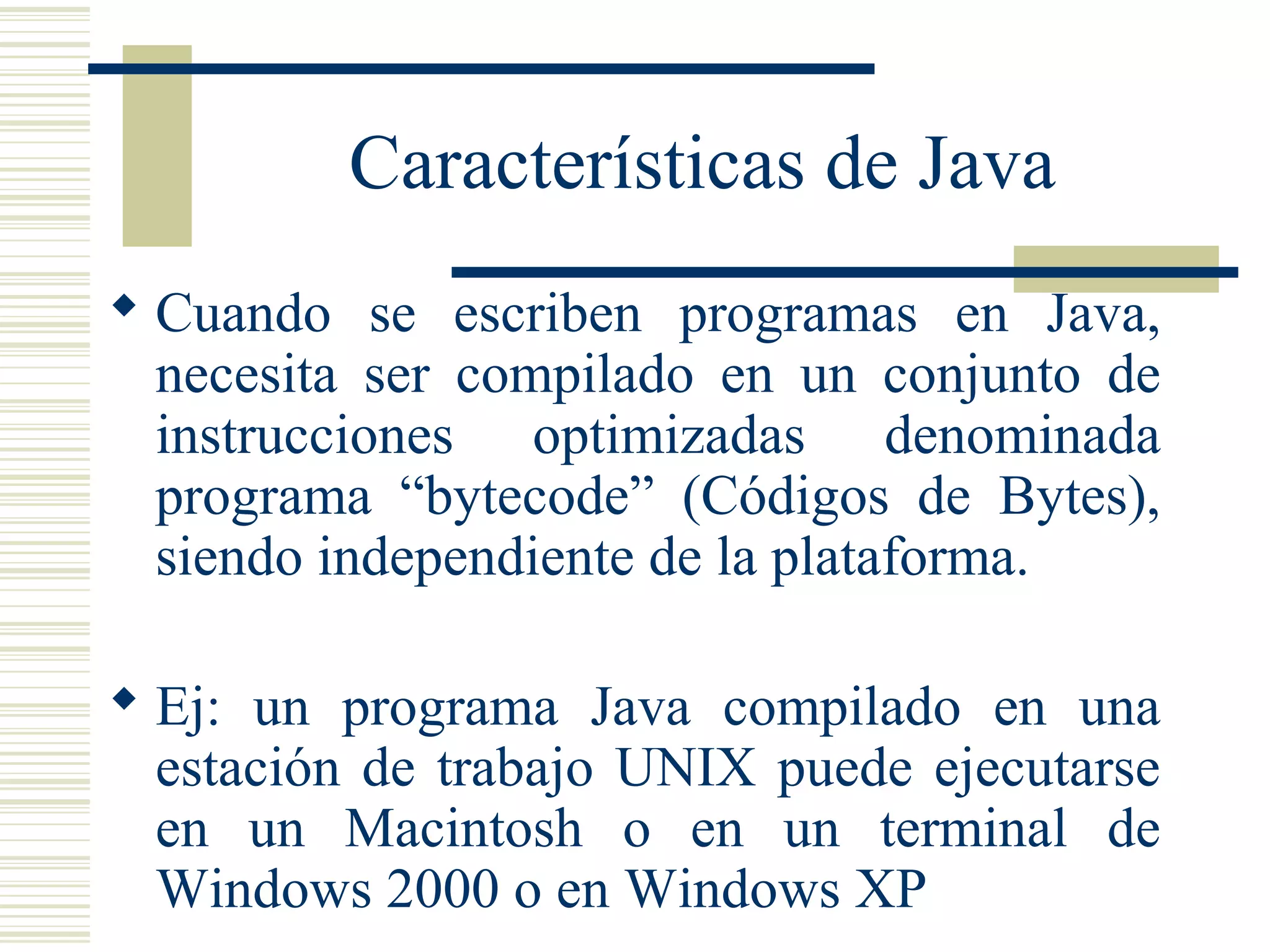 Características de Java
 Cuando se escriben programas en Java,
necesita ser compilado en un conjunto de
instrucciones optimizadas denominada
programa “bytecode” (Códigos de Bytes),
siendo independiente de la plataforma.
 Ej: un programa Java compilado en una
estación de trabajo UNIX puede ejecutarse
en un Macintosh o en un terminal de
Windows 2000 o en Windows XP
 