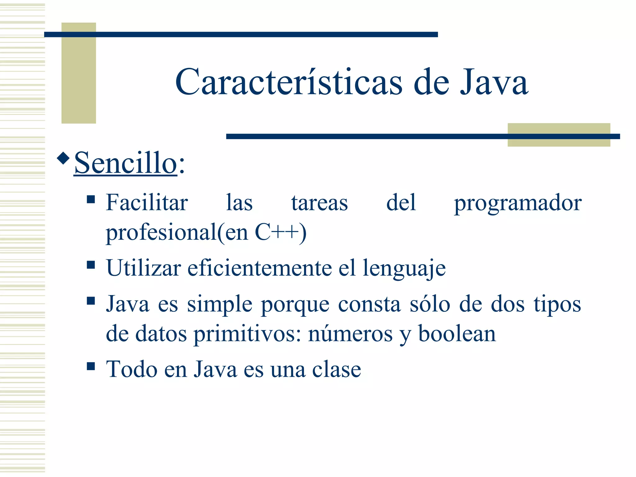 Características de Java
Sencillo:
 Facilitar las tareas del programador
profesional(en C++)
 Utilizar eficientemente el lenguaje
 Java es simple porque consta sólo de dos tipos
de datos primitivos: números y boolean
 Todo en Java es una clase
 