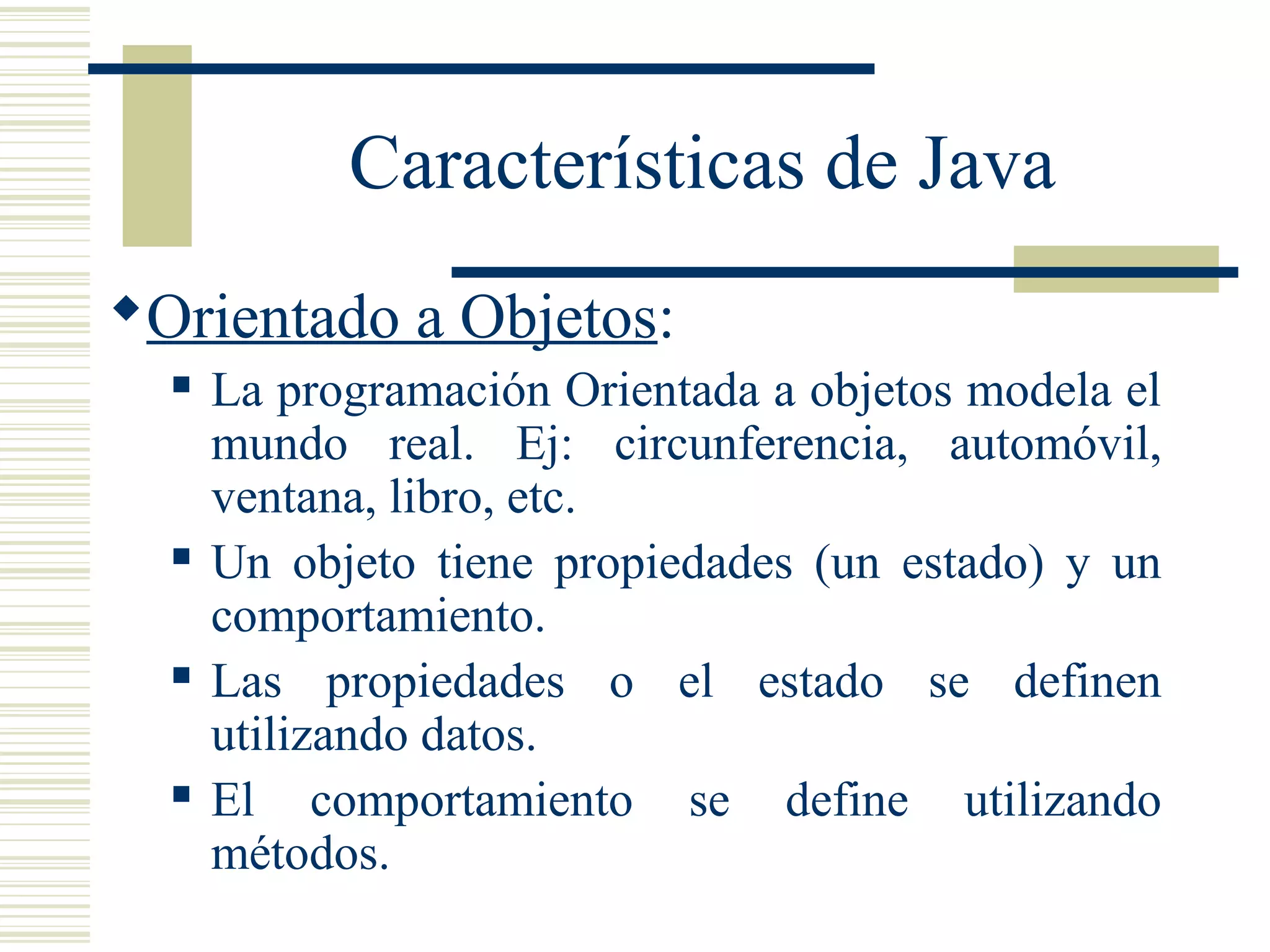 Características de Java
Orientado a Objetos:
 La programación Orientada a objetos modela el
mundo real. Ej: circunferencia, automóvil,
ventana, libro, etc.
 Un objeto tiene propiedades (un estado) y un
comportamiento.
 Las propiedades o el estado se definen
utilizando datos.
 El comportamiento se define utilizando
métodos.
 