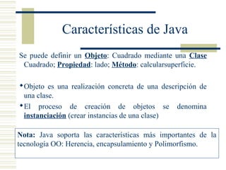 Características de Java
Se puede definir un Objeto: Cuadrado mediante una Clase
Cuadrado; Propiedad: lado; Método: calcularsuperficie.
Objeto es una realización concreta de una descripción de
una clase.
El proceso de creación de objetos se denomina
instanciación (crear instancias de una clase)
Nota: Java soporta las características más importantes de la
tecnología OO: Herencia, encapsulamiento y Polimorfismo.
 