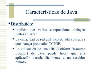 Características de Java
Distribuido:
 Implica que varias computadoras trabajan
juntas en la red.
 La capacidad de red está incorporada a Java, ya
que maneja protocolos TCP/IP.
 La utilización de una URL(Uniform Resource
Locator) de Java puede hacer que una
aplicación acceda fácilmente a un servidor
remoto.
 