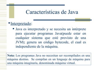 Características de Java
Interpretado:
 Java es interpretado y se necesita un intérprete
para ejecutar programas Java(puede estar en
cualquier sistema que esté provisto de una
JVM); genera un código bytecode, el cual es
independiente de la máquina.
Nota: Los programas Java no necesitan ser recompilados en una
máquina destino. Se compilan en un lenguaje de máquina para
una máquina imaginaria, denominada máquina virtual.
 