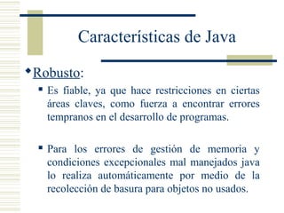 Características de Java
Robusto:
 Es fiable, ya que hace restricciones en ciertas
áreas claves, como fuerza a encontrar errores
tempranos en el desarrollo de programas.
 Para los errores de gestión de memoria y
condiciones excepcionales mal manejados java
lo realiza automáticamente por medio de la
recolección de basura para objetos no usados.
 