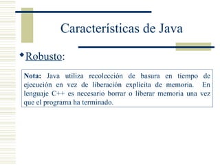 Características de Java
Robusto:
Nota: Java utiliza recolección de basura en tiempo de
ejecución en vez de liberación explícita de memoria. En
lenguaje C++ es necesario borrar o liberar memoria una vez
que el programa ha terminado.
 