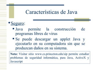 Características de Java
Seguro:
 Java permite la construcción de
programas libres de virus
 Se puede descargar un applet Java y
ejecutarlo en su computadora sin que se
produzcan daños en su sistema.
Nota: Visitar sitio www.cs.princeton.edu/sip permite estudiar
problemas de seguridad informática, para Java, ActiveX y
Javascript
 