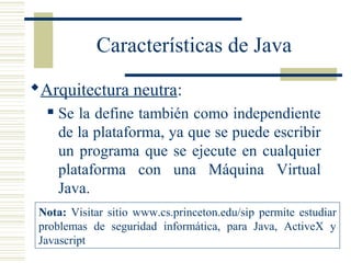 Características de Java
Arquitectura neutra:
 Se la define también como independiente
de la plataforma, ya que se puede escribir
un programa que se ejecute en cualquier
plataforma con una Máquina Virtual
Java.
Nota: Visitar sitio www.cs.princeton.edu/sip permite estudiar
problemas de seguridad informática, para Java, ActiveX y
Javascript
 