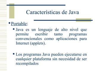 Características de Java
Portable:
 Java es un lenguaje de alto nivel que
permite escribir tanto programas
convencionales como aplicaciones para
Internet (applets).
 Los programas Java pueden ejecutarse en
cualquier plataforma sin necesidad de ser
recompilados
 