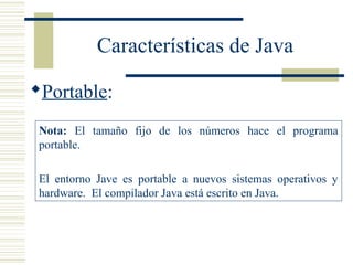 Características de Java
Portable:
Nota: El tamaño fijo de los números hace el programa
portable.
El entorno Jave es portable a nuevos sistemas operativos y
hardware. El compilador Java está escrito en Java.
 