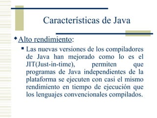 Características de Java
Alto rendimiento:
 Las nuevas versiones de los compiladores
de Java han mejorado como lo es el
JIT(Just-in-time), permiten que
programas de Java independientes de la
plataforma se ejecuten con casi el mismo
rendimiento en tiempo de ejecución que
los lenguajes convencionales compilados.
 