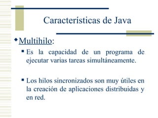 Características de Java
Multihilo:
 Es la capacidad de un programa de
ejecutar varias tareas simultáneamente.
 Los hilos sincronizados son muy útiles en
la creación de aplicaciones distribuidas y
en red.
 