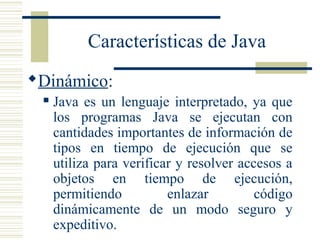 Características de Java
Dinámico:
 Java es un lenguaje interpretado, ya que
los programas Java se ejecutan con
cantidades importantes de información de
tipos en tiempo de ejecución que se
utiliza para verificar y resolver accesos a
objetos en tiempo de ejecución,
permitiendo enlazar código
dinámicamente de un modo seguro y
expeditivo.
 