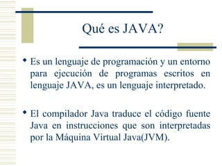 Qué es JAVA?
 Es un lenguaje de programación y un entorno
para ejecución de programas escritos en
lenguaje JAVA, es un lenguaje interpretado.
 El compilador Java traduce el código fuente
Java en instrucciones que son interpretadas
por la Máquina Virtual Java(JVM).
 