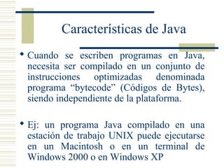 Características de Java
 Cuando se escriben programas en Java,
necesita ser compilado en un conjunto de
instrucciones optimizadas denominada
programa “bytecode” (Códigos de Bytes),
siendo independiente de la plataforma.
 Ej: un programa Java compilado en una
estación de trabajo UNIX puede ejecutarse
en un Macintosh o en un terminal de
Windows 2000 o en Windows XP
 
