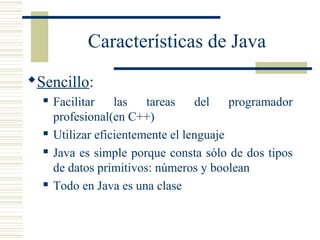 Características de Java
Sencillo:
 Facilitar las tareas del programador
profesional(en C++)
 Utilizar eficientemente el lenguaje
 Java es simple porque consta sólo de dos tipos
de datos primitivos: números y boolean
 Todo en Java es una clase
 