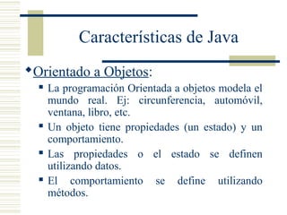 Características de Java
Orientado a Objetos:
 La programación Orientada a objetos modela el
mundo real. Ej: circunferencia, automóvil,
ventana, libro, etc.
 Un objeto tiene propiedades (un estado) y un
comportamiento.
 Las propiedades o el estado se definen
utilizando datos.
 El comportamiento se define utilizando
métodos.
 