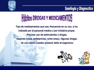 Semilogia y Diagnostico Hábitos DROGAS Y MEDICAMENTOS Tipo de medicamentos que usa, frecuencia en su uso, si es  indicada por el personal medico o por iniciativa propia.  Precisar uso de estimulantes o drogas  mayores (coca, anfetaminas, entre otras). Algunas drogas  de uso común pueden producir daño al organismo 