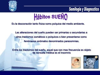 Semilogia y Diagnostico Hábitos SUEÑO Es la desconexión tanto física como psíquica del medio ambiente. Las alteraciones del sueño pueden ser primarias o secundarias a  otros trastornos somáticos o psíquicos o bien presentarse como  fenómenos anómalos denominados parasomnias. Entre los trastornos del sueño, aquel que con mas frecuencia es objeto de consulta médica es el insomnio 