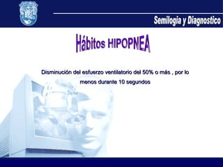 Hábitos HIPOPNEA Disminución del esfuerzo ventilatorio del 50% o más , por lo menos durante 10 segundos  Semilogia y Diagnostico 