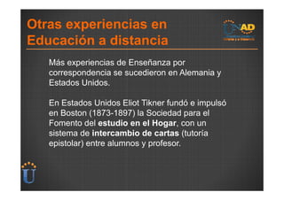 Otras experiencias en
Educación a distancia
   Más experiencias de Enseñanza por
   correspondencia se sucedieron en Alemania y
   Estados Unidos.

   En Estados Unidos Eliot Tikner fundó e impulsó
   en Boston (1873-1897) la Sociedad para el
   Fomento del estudio en el Hogar, con un
   sistema de intercambio de cartas (tutoría
   epistolar) entre alumnos y profesor.
 