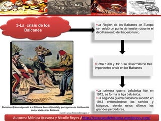 Autores: Mónica Aravena y Nicolle Reyes /http://recursosdehistoria.wordpress.com/
3-La crisis de los
Balcanes
La Región de los Balcanes en Europa
se volvió un punto de tensión durante el
debilitamiento del Imperio turco.
Entre 1908 y 1913 se desarrollaron tres
importantes crisis en los Balcanes
La primera guerra balcánica fue en
1912, se forma la liga balcánica.
La segunda guerra balcánica sucedió en
1913 enfrentándose los serbios y
búlgaros, siendo estos últimos los
grandes perdedores.
Caricatura francesa previa a la Primera Guerra Mundial y que representa la situación
que se vivía en los Balcanes.
Fuente :www.historia1imagen.cl
 