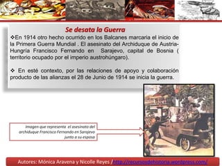 Autores: Mónica Aravena y Nicolle Reyes /http://recursosdehistoria.wordpress.com/
Se desata la Guerra
En 1914 otro hecho ocurrido en los Balcanes marcaria el inicio de
la Primera Guerra Mundial . El asesinato del Archiduque de Austria-
Hungría Francisco Fernando en Sarajevo, capital de Bosnia (
territorio ocupado por el imperio austrohúngaro).
 En esté contexto, por las relaciones de apoyo y colaboración
producto de las alianzas el 28 de Junio de 1914 se inicia la guerra.
Imagen que representa el asesinato del
archiduque Francisco Fernando en Sarajevo
junto a su esposa
 
