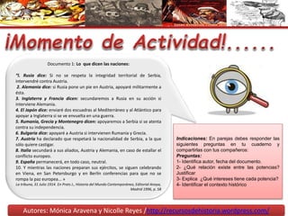 Autores: Mónica Aravena y Nicolle Reyes /http://recursosdehistoria.wordpress.com/
Documento 1: Lo que dicen las naciones:
“l. Rusia dice: Si no se respeta la integridad territorial de Serbia,
intervendré contra Austria.
2. Alemania dice: si Rusia pone un pie en Austria, apoyaré militarmente a
ésta.
3. Inglaterra y Francia dicen: secundaremos a Rusia en su acción si
interviene Alemania.
4. El Japón dice: enviaré dos escuadras al Mediterráneo y al Atlántico para
apoyar a Inglaterra si se ve envuelta en una guerra.
5. Rumania, Grecia y Montenegro dicen: apoyaremos a Serbia si se atenta
contra su independencia.
6. Bulgaria dice: apoyaré a Austria si intervienen Rumania y Grecia.
7. Austria ha declarado que respetará la nacionalidad de Serbia, a la que
sólo quiere castigar.
8. Italia secundará a sus aliados, Austria y Alemania, en caso de estallar el
conflicto europeo.
9. España permanecerá, en todo caso, neutral.
10. Y mientras las naciones preparan sus ejércitos, se siguen celebrando
en Viena, en San Petersburgo y en Berlín conferencias para que no se
rompa la paz europea... »
La tribuna, 31 Julio 1914. En Prats J., Historia del Mundo Contemporáneo, Editorial Anaya,
Madrid 1996, p. 58
Indicaciones: En parejas debes responder las
siguientes preguntas en tu cuaderno y
compartirlas con tus compañeros:
Preguntas:
1- Identifica autor, fecha del documento.
2- ¿Qué relación existe entre las potencias?
Justificar
3- Explica ¿Qué intereses tiene cada potencia?
4- Identificar el contexto histórico
 