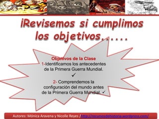 Objetivos de la Clase
1-Identificamos los antecedentes
de la Primera Guerra Mundial.

2- Comprendemos la
configuración del mundo antes
de la Primera Guerra Mundial. 
Autores: Mónica Aravena y Nicolle Reyes /http://recursosdehistoria.wordpress.com/
 